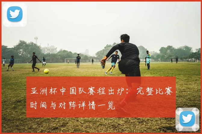 亚洲杯中国队赛程出炉：完整比赛时间与对阵详情一览