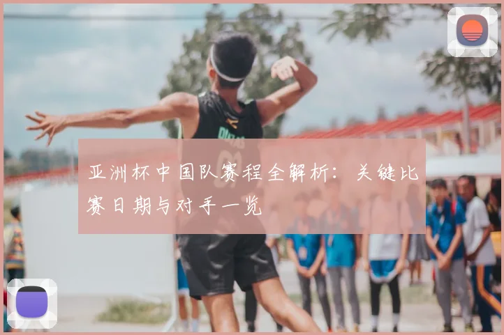 亚洲杯中国队赛程全解析：关键比赛日期与对手一览