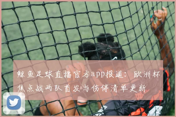 鲸鱼足球直播官方app报道：欧洲杯焦点战两队首发与伤停清单更新