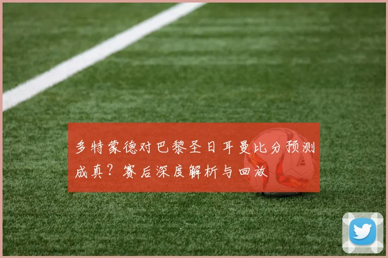 多特蒙德对巴黎圣日耳曼比分预测成真？赛后深度解析与回放