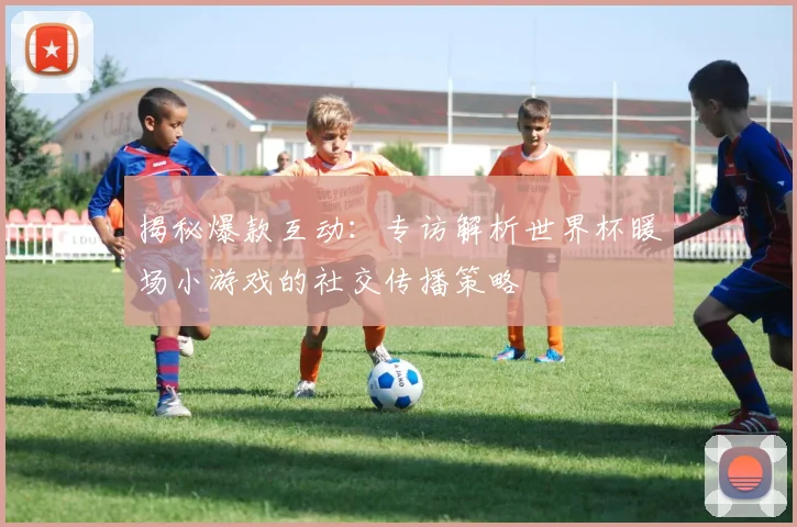 揭秘爆款互动：专访解析世界杯暖场小游戏的社交传播策略