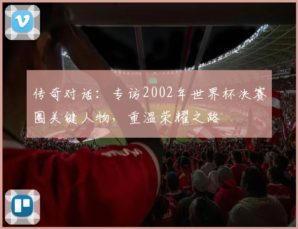 传奇对话：专访2002年世界杯决赛圈关键人物，重温荣耀之路