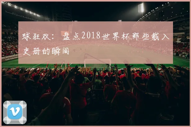 球狂欢：盘点2018世界杯那些载入史册的瞬间