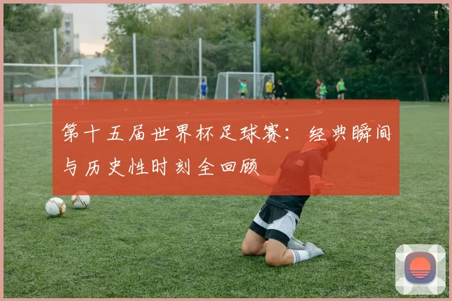 第十五届世界杯足球赛:经典瞬间与历史性时刻全回顾