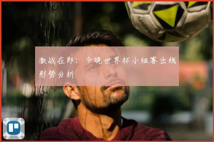 激战在即：今晚世界杯小组赛出线形势分析