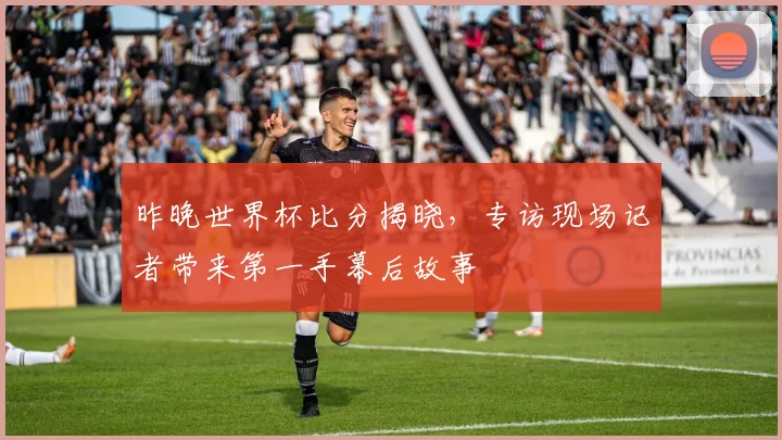 昨晚世界杯比分揭晓，专访现场记者带来第一手幕后故事