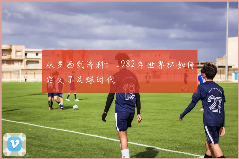 从罗西到济科：1982年世界杯如何定义了足球时代