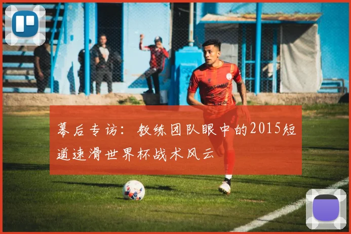 幕后专访:教练团队眼中的2015短道速滑世界杯战术风云